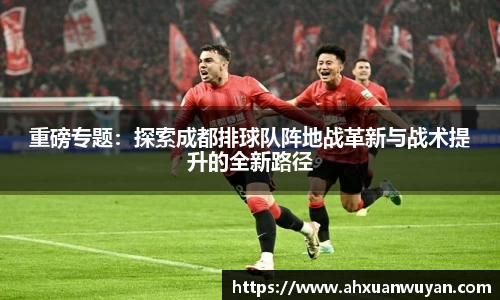 重磅专题：探索成都排球队阵地战革新与战术提升的全新路径